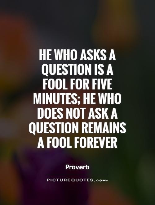 He who asks a question is a fool for five minutes; he who does not ask a question remains a fool forever (8)