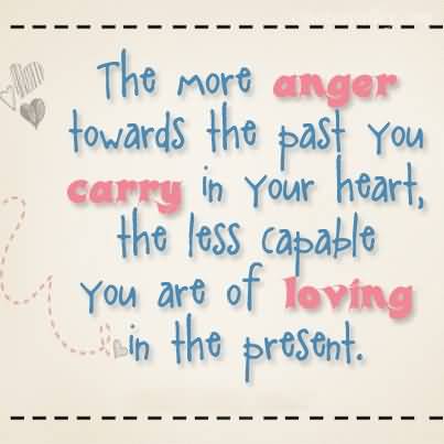 The more anger towards the past you carry in your heart, the less capable you are of loving in the present.