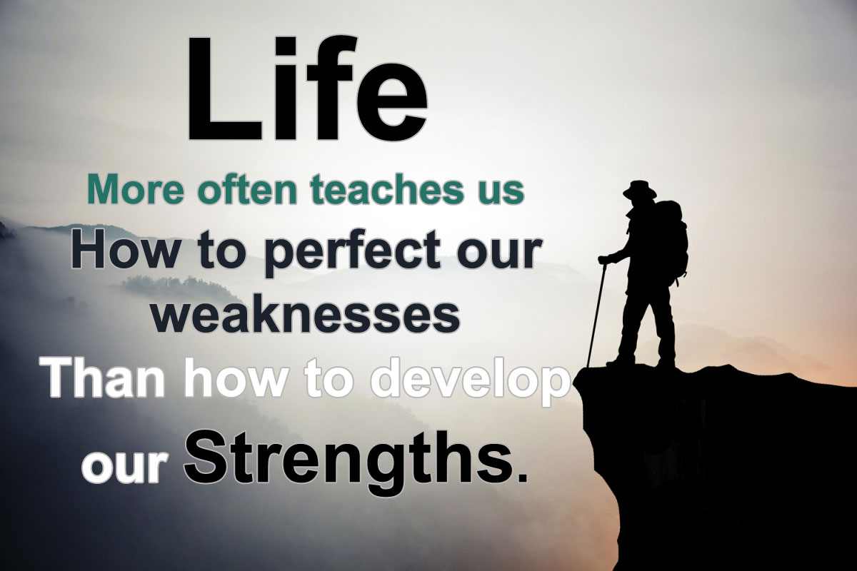 Life more often teaches us how to perfect our weaknesses than how to develop our strengths.
