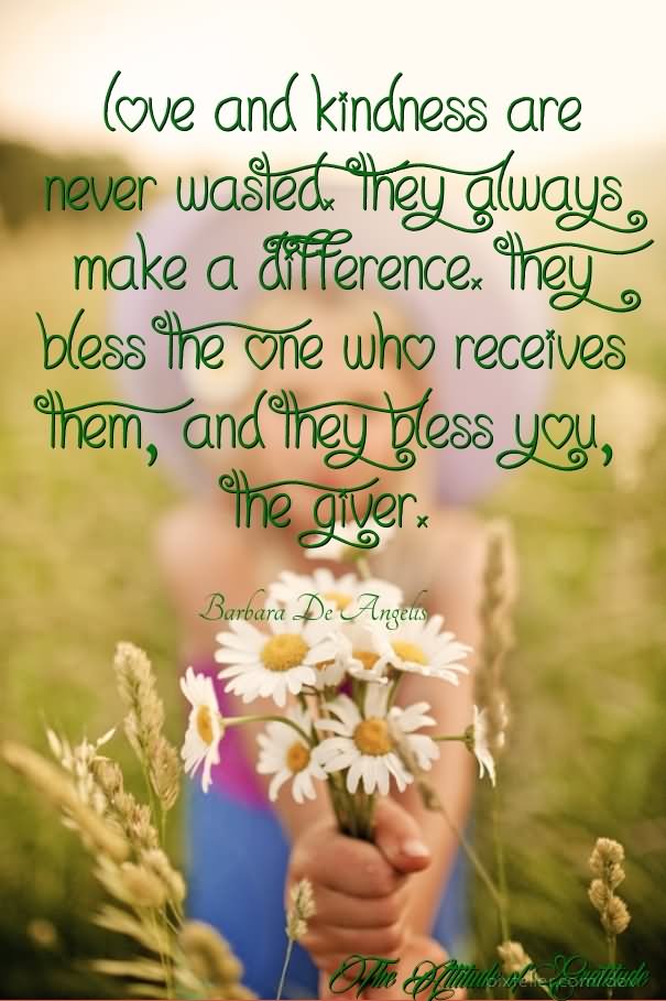 Love and kindness are never wasted. They always make a difference. They bless the one who receives them, and they bless you, the giver.