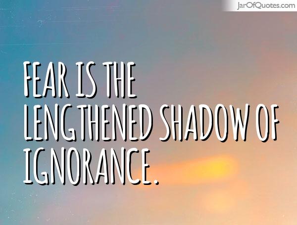 Fear is the lengthened shadow of ignorance.
