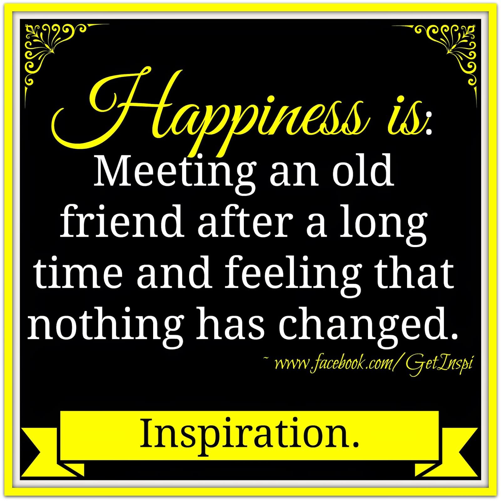 Happiness is meeting an old friend after a long time and feeling that nothing has changed.