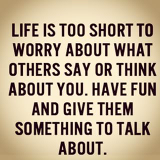 Life is too short to worry about what others say or think about you. So just enjoy life, have fun and give them something to talk about.