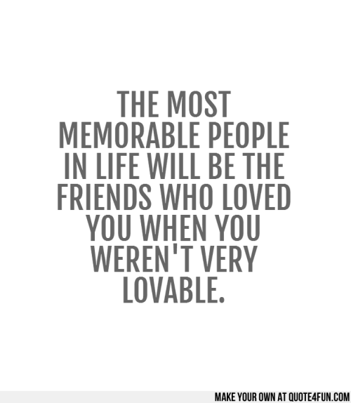 The most memorable people in life will be the friends who loved you when you weren't very lovable