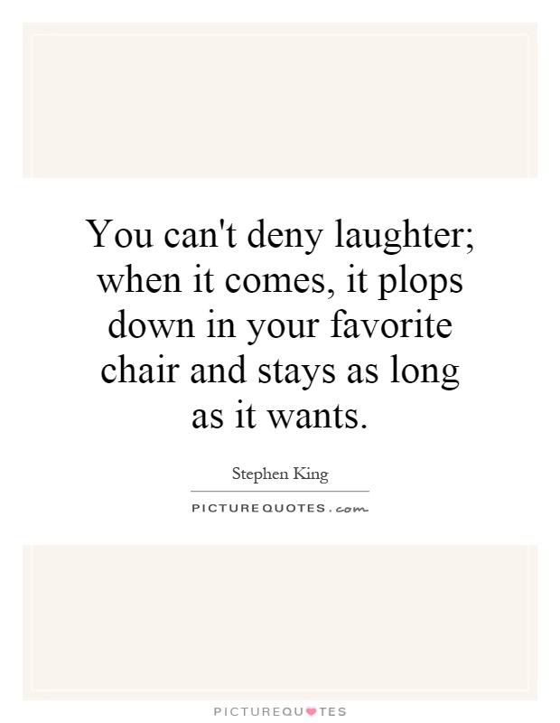 You can’t deny laughter; when it comes, it plops down in your favorite chair and stays as long as it wants.