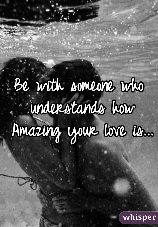 Be with someone who understands how rare your love is