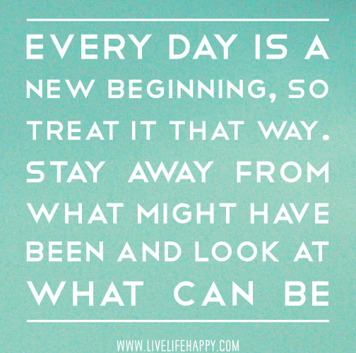 Every day is a new beginning. Treat it that way. Stay away from what might have been, and look at what can be.