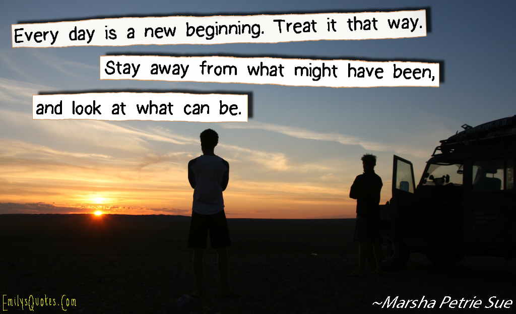Every day is a new beginning. Treat it that way. Stay away from what might have been, and look at what can be. (5)