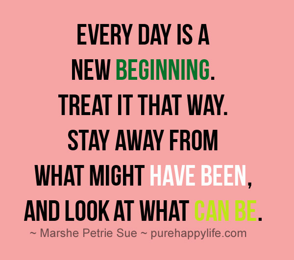 Every day is a new beginning. Treat it that way. Stay away from what might have been, and look at what can be. (7)