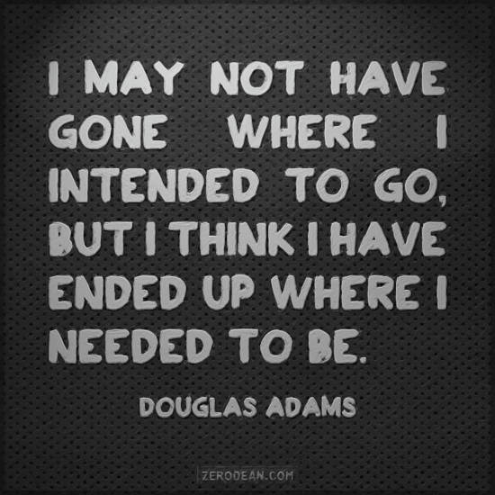 I may not have gone where I intended to go, but I think I have ended up where I needed to be