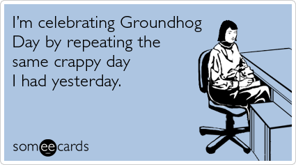 I'm Celebrating Groundhog Day By Repeating The Same Crappy Day I Had Yesterday