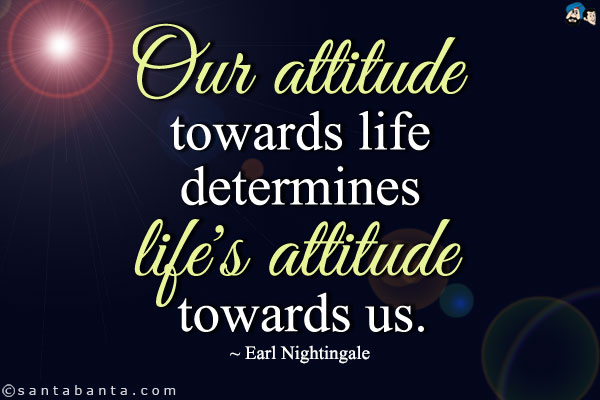 Our Attitude Towards Life Determines Life’s Towards Us