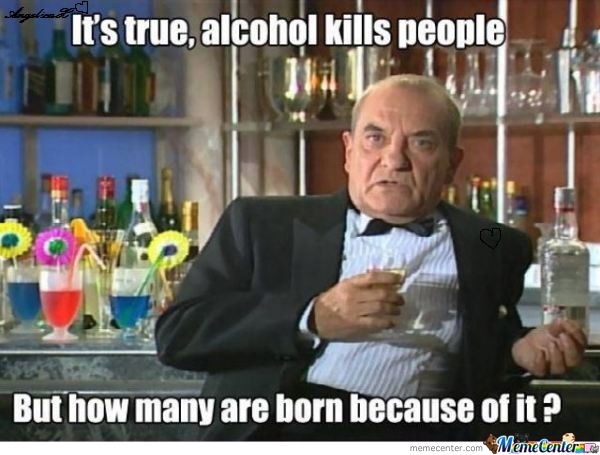 It's True Alcohol Kills People But How Many Are Born Because Of It Funny Drinking Meme