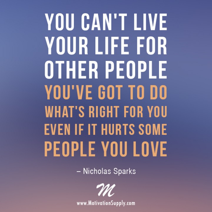 You can't live your life for other people. You've got to do what's right for you, even if it hurts some people you love.  3