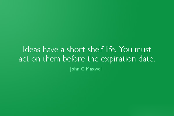 Ideas have a short shelf life. You must act on them before the expiration date. (1)