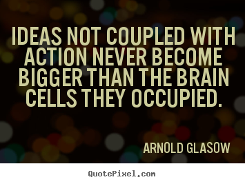 Ideas not coupled with action never become bigger than the brain cells they occupied. 