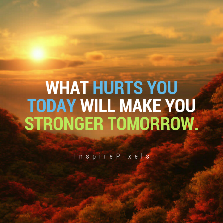What hurts you today makes you stronger tomorrow.