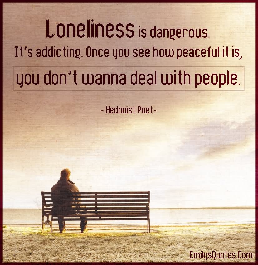 Loneliness is dangerous. It's addicting. Once you see how peaceful it is, you don't wanna deal with people.