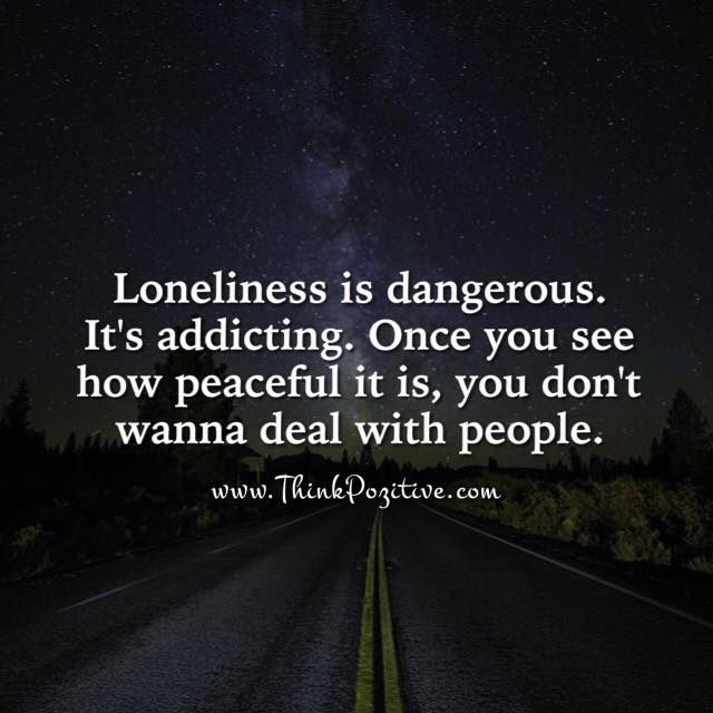 Loneliness is dangerous. It's addicting. Once you see how peaceful it is, you don't wanna deal with people.