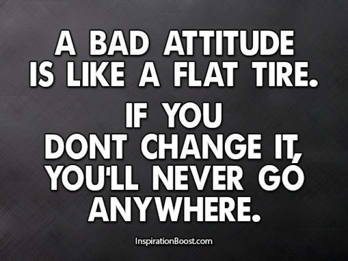 A bad attitude is like a flat tire. If you don't change it, you'll never go anywhere