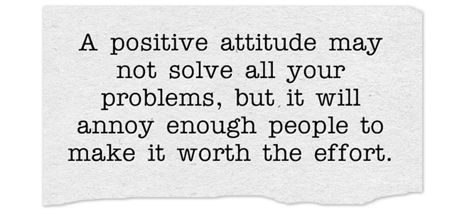 A positive attitude may not solve all your problems, but it will annoy enough people to make it worth the effort.
