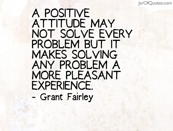 A positive attitude may not solve every problem but it makes solving any problem a more pleasant experience. (4)