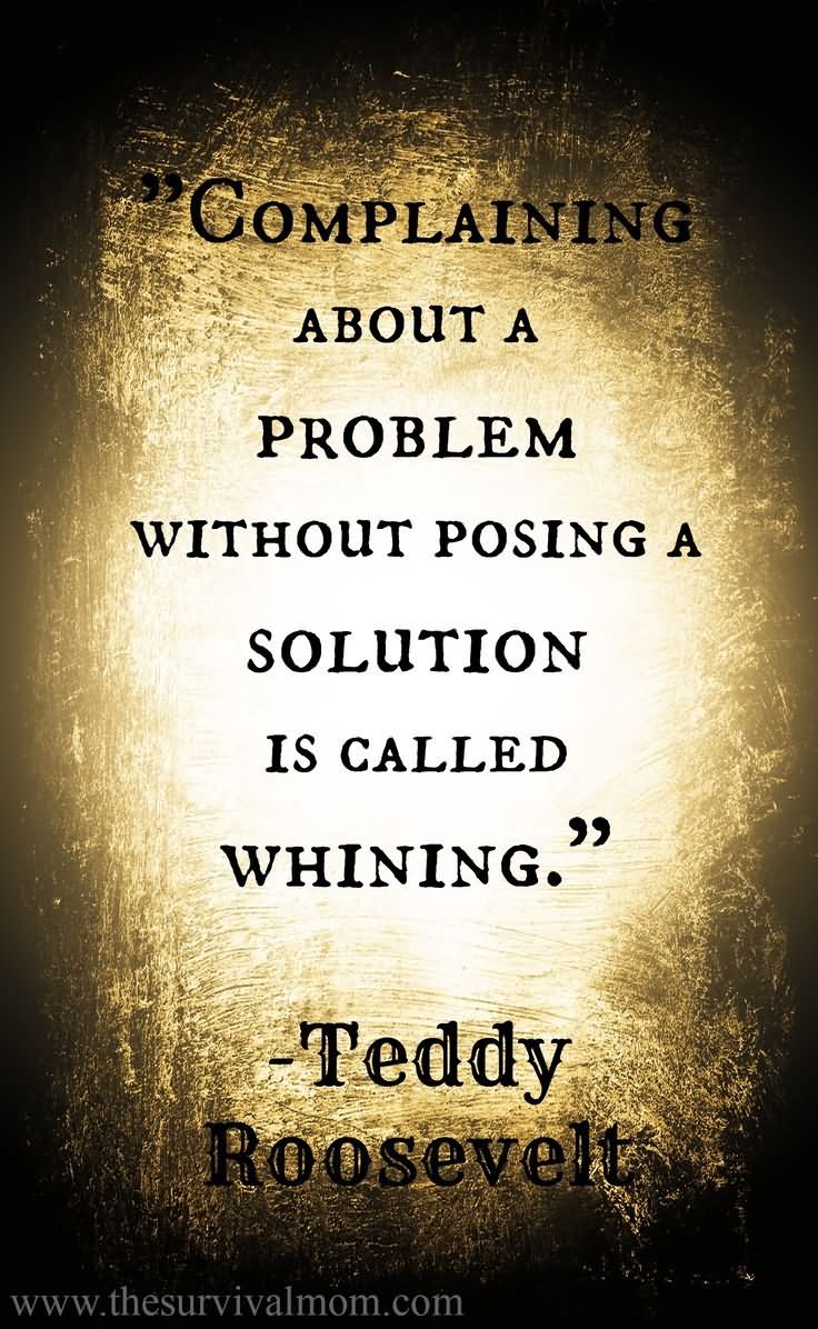 Complaining about a problem without posing a solution is called Whining.    by Teddy Roosevelt