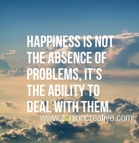 Happiness is not the absence of problems, It's the ability to deal with them.
