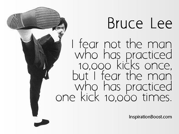 I fear not the man who has practiced 10,000 kicks once, but I fear the man who has practiced one kick 10,000 times.