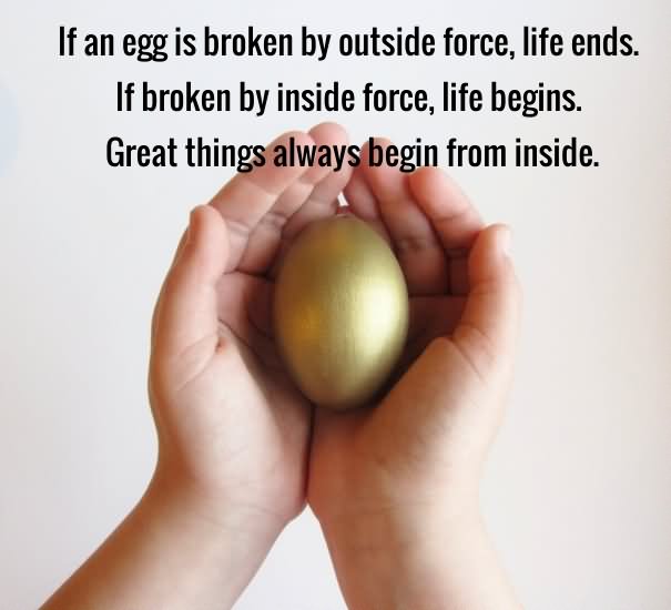 If an egg is broken by outside force, life ends. If broken by inside force, life begins. Great things always begin from inside (1)
