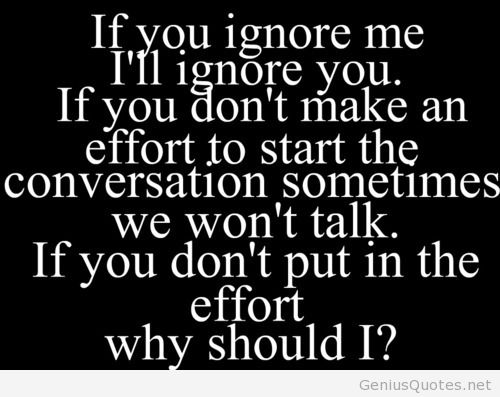 If you ignore me I'l ignore you. If you don't make an effort to start the conversation sometimes we won't talk. If you don't put in the effort why should I