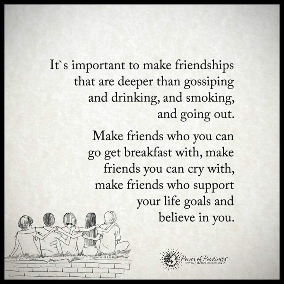 It’s important to make friendships that are deeper than gossiping and drinking and smoking and going out. Make friends who you can go get breakfast with, make friends you can cry with, make friends who support your life goals and believe in you.