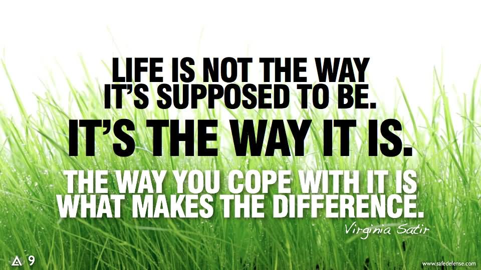Life is not what it's supposed to be. It's what it is. The way you cope with it is what makes the difference.
