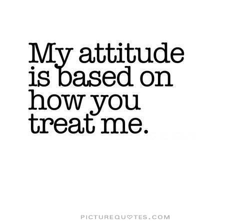 My attitude is based on how you treat me.