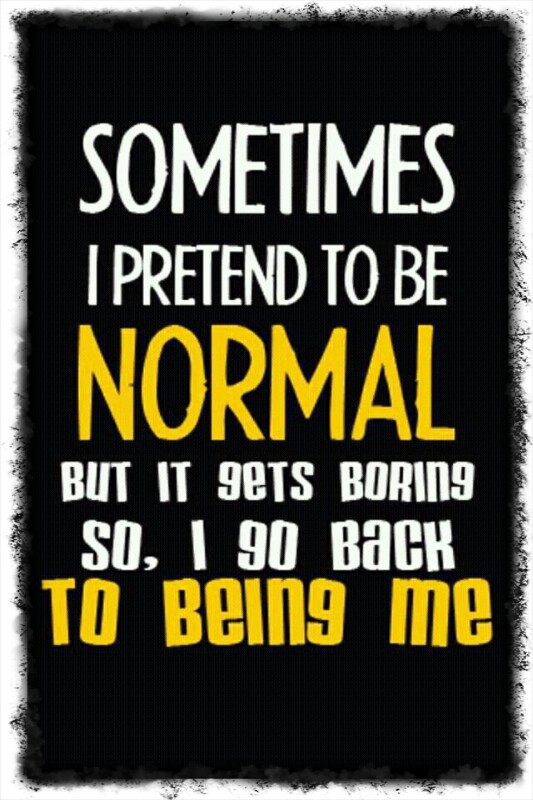 Sometimes I pretend to be normal but it gets boring so, I go back to being me.