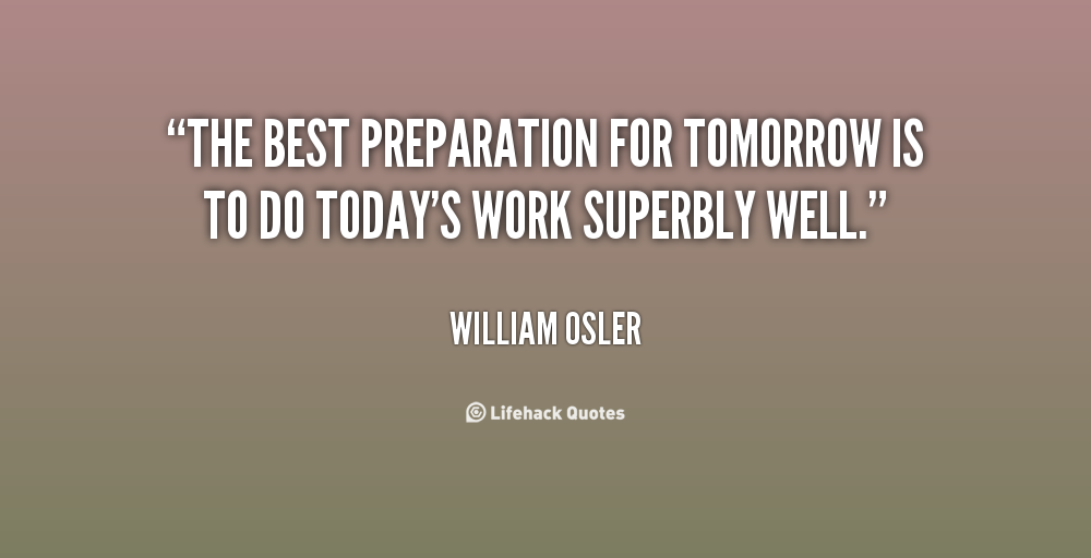 The best preparation for tomorrow is to do today’s work superbly well.