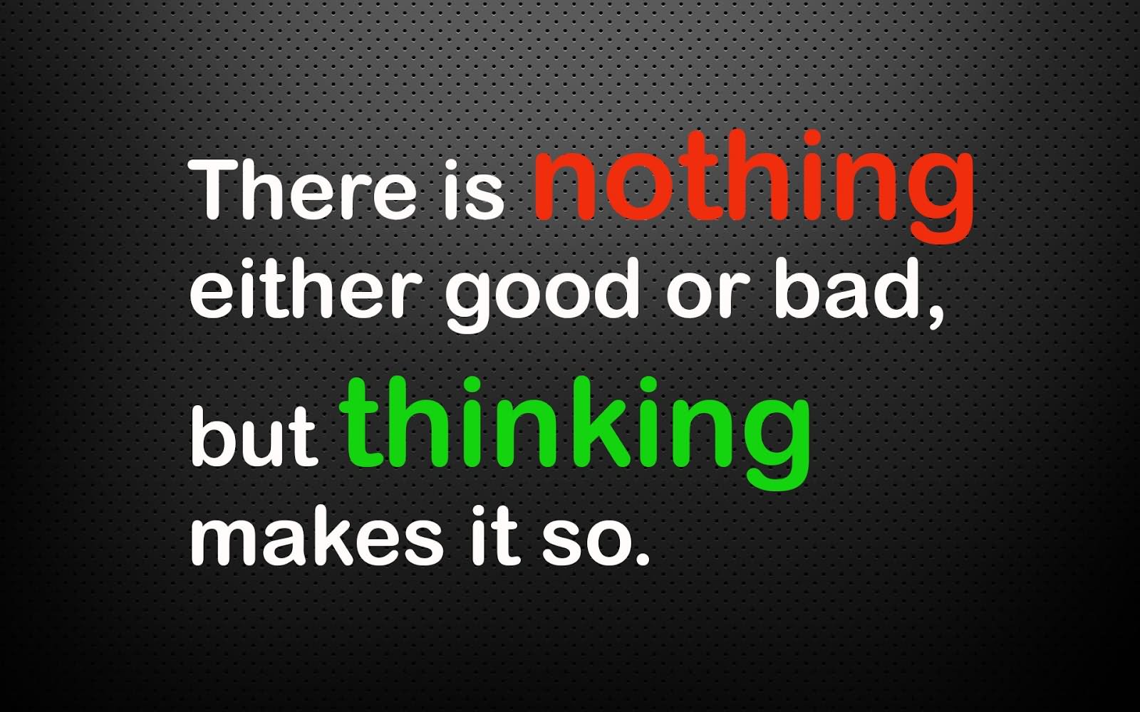 There is nothing either good or bad, but thinking makes it so.