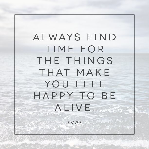 Always find time for the things that make you feel happy to be alive.
