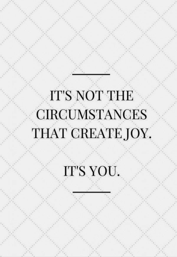 It’s not the circumstances that create joy. It’s You.