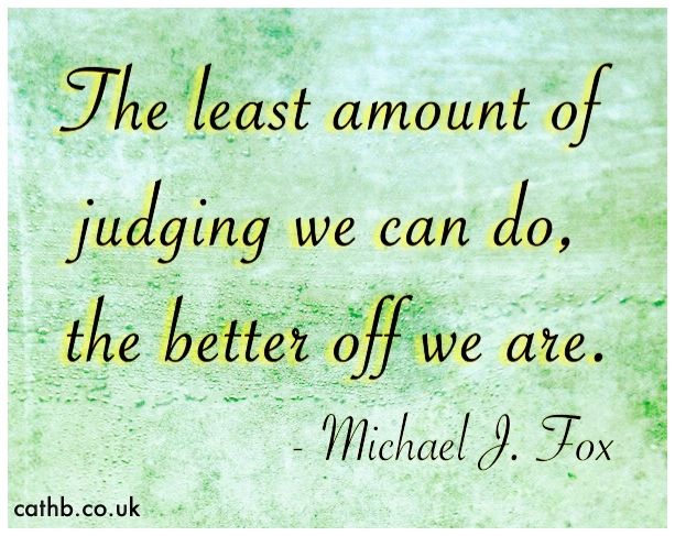 The least amount of judging we can do. the better off we are.   -By Michael J. Fox