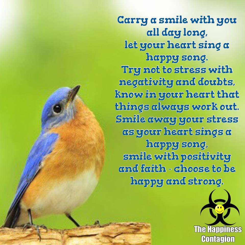 Carry a smile with you all day long, let your heart sing a happy song. Try not to stress with negativity and doubts, know in your heart that things always work out. Smile away your stress as your heart sings a happy song, smile with positivity and faith – choose to be happy and strong.