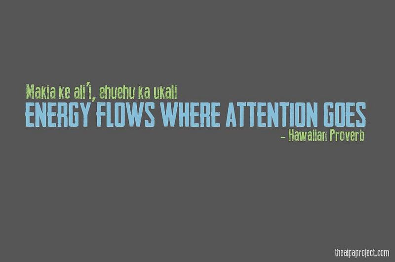 Energy flows where attention goes.  Hawaiian Proverb