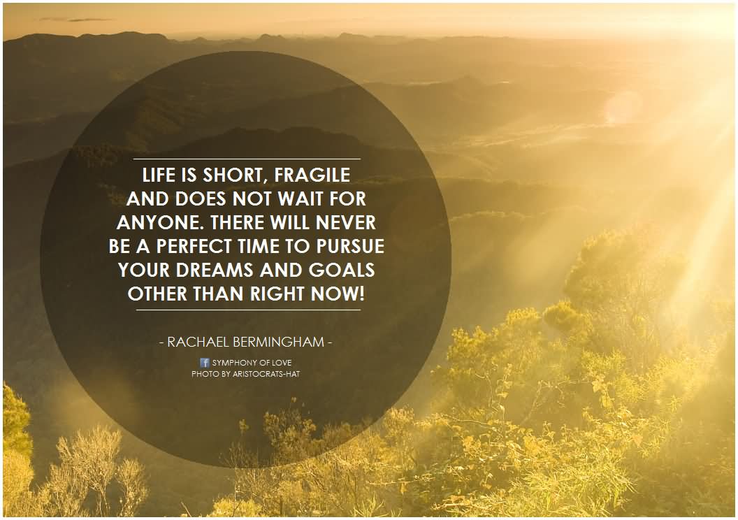 Life is short, fragile and does not wait for anyone. There will never be a perfect time to pursue your dreams and goals other than right now!