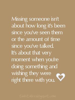 Missing someone isn't about how long it has been since you've seen them or the amount of time since you've talked. It's about that very moment when you're doing something and wishing they were right there with you.  2