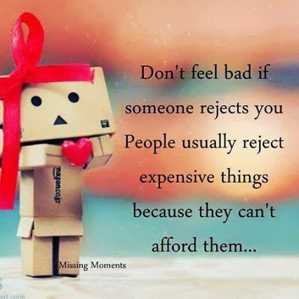 Don’t feel bad if someone rejects you. People usually reject expensive things because they can’t afford them.