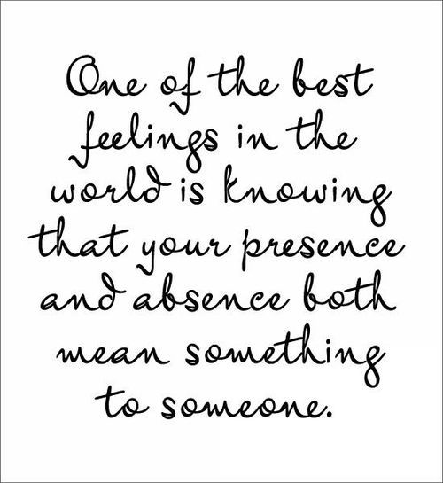 One of the best feelings in the world is knowing that your presence and absence mean something to someone.