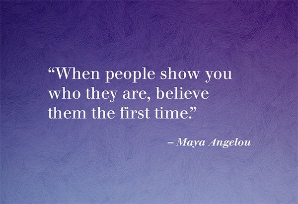When people show you who they are, believe them the first time.   Maya Angelou.