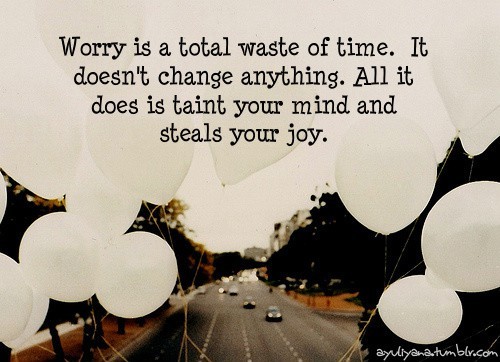 Worry is a total waste of time. It doesn't change anything. All it does is steal you joy and keep you very busy doing nothing. 3
