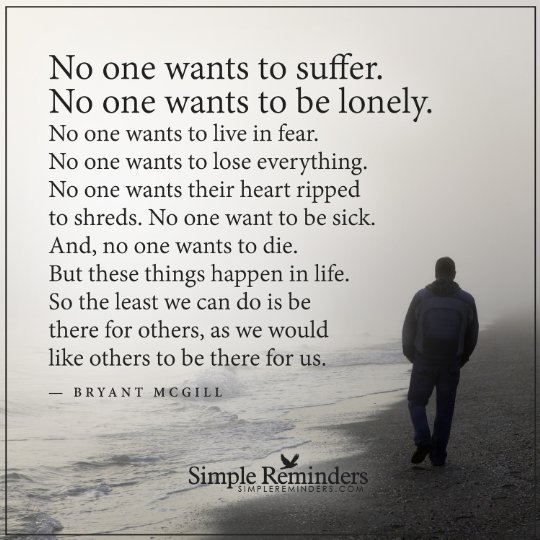 No one wants to suffer. No one wants to be lonely. No one wants to live in fear. No one wants to lose everything. No one wants their heart ripped to shreds. No one wants to be sick. And, no one wants to die. But these things happen in life. So the least we can do is be there for others, as we would like others to be there for us.