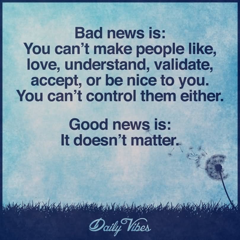 Bad news is: you can’t make people like, love, understand, validate, accept, or be nice to you. You can’t control them either. Good news is: It doesn’t matter.